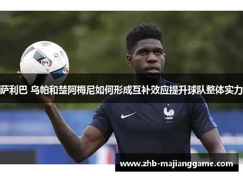 萨利巴 乌帕和楚阿梅尼如何形成互补效应提升球队整体实力