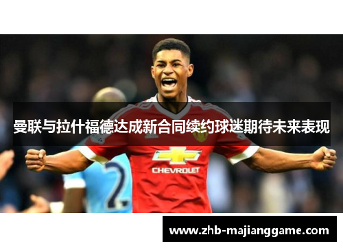 曼联与拉什福德达成新合同续约球迷期待未来表现 曼联与拉什福德达成新合同续约球迷期待未来表现