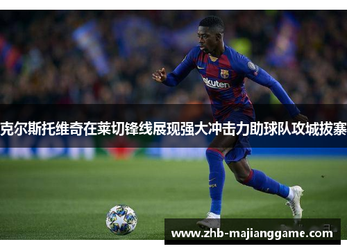 克尔斯托维奇在莱切锋线展现强大冲击力助球队攻城拔寨 克尔斯托维奇在莱切锋线展现强大冲击力助球队攻城拔寨