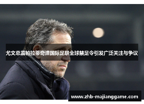 尤文总监帕拉蒂奇遭国际足联全球禁足令引发广泛关注与争议