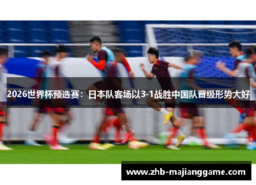 2026世界杯预选赛:日本队客场以3-1战胜中国队晋级形势大好 2026世界杯预选赛:日本队客场以3-1战胜中国队晋级形势大好